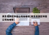 再生资源区块链公司有哪些[再生资源区块链公司有哪些]